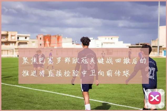 聚焦巴塞罗那欧冠关键战回撤后的推进将直接检验中卫向前传球