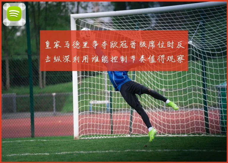 皇家马德里争夺欧冠晋级席位时反击纵深利用谁能控制节奏值得观察