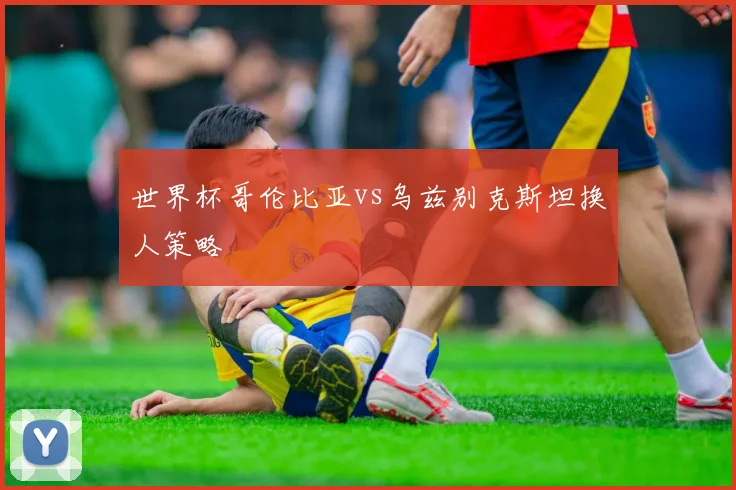 世界杯哥伦比亚vs乌兹别克斯坦换人策略