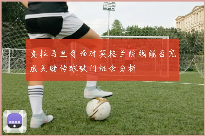 克拉马里奇面对英格兰防线能否完成关键传球破门机会分析