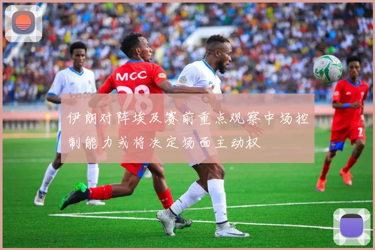 伊朗对阵埃及赛前重点观察中场控制能力或将决定场面主动权