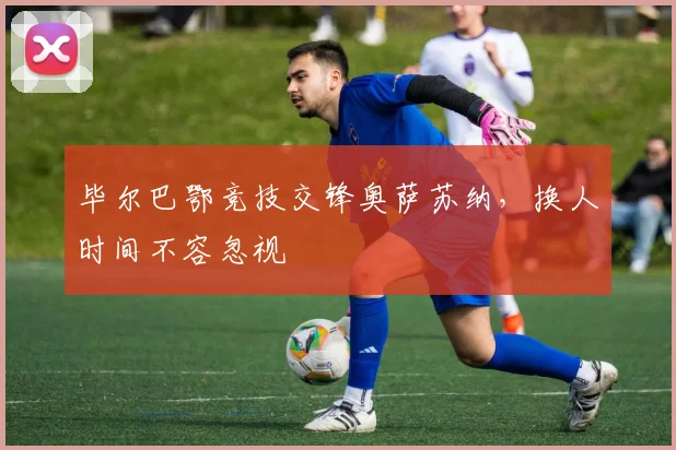 毕尔巴鄂竞技交锋奥萨苏纳，换人时间不容忽视