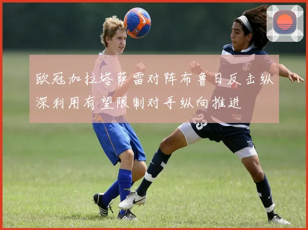 欧冠加拉塔萨雷对阵布鲁日反击纵深利用有望限制对手纵向推进
