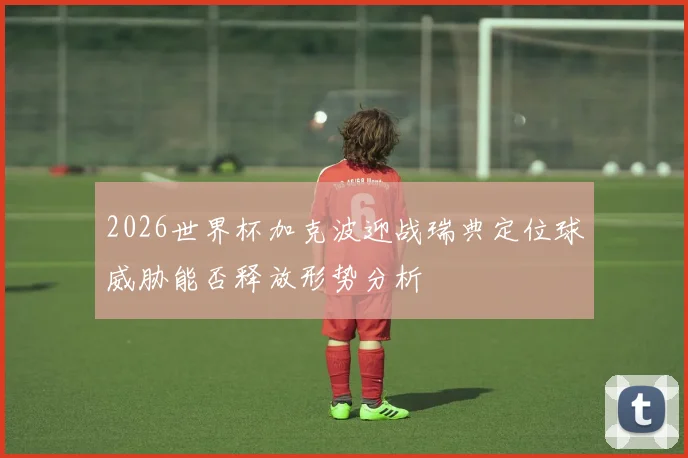 2026世界杯加克波迎战瑞典定位球威胁能否释放形势分析