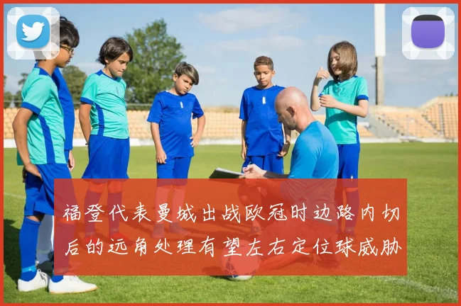 福登代表曼城出战欧冠时边路内切后的远角处理有望左右定位球威胁