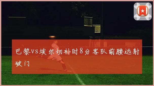 巴黎vs埃尔切补时8分客队前腰远射破门