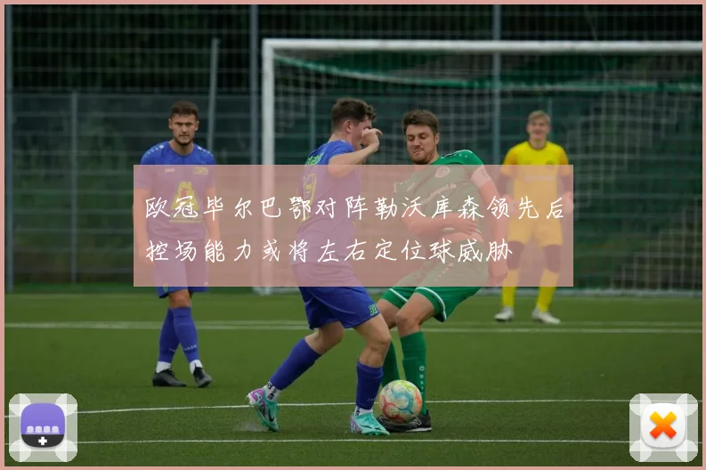 欧冠毕尔巴鄂对阵勒沃库森领先后控场能力或将左右定位球威胁