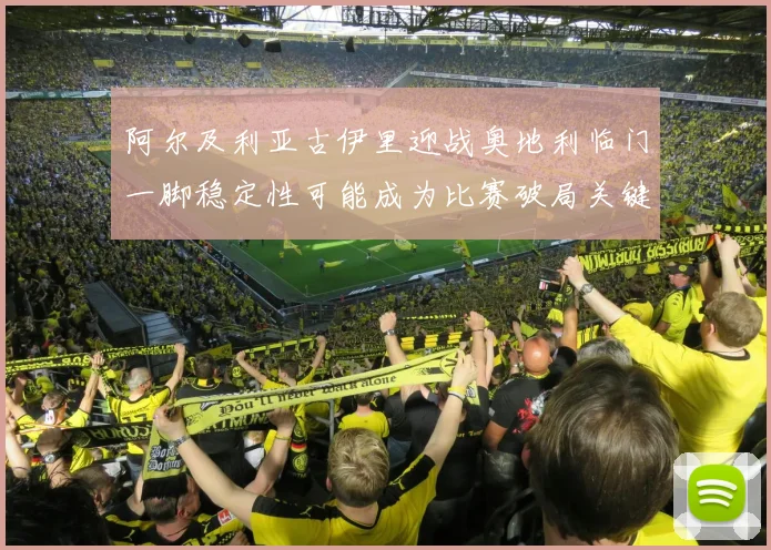 阿尔及利亚古伊里迎战奥地利临门一脚稳定性可能成为比赛破局关键