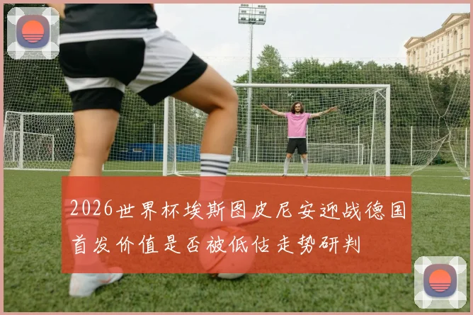 2026世界杯埃斯图皮尼安迎战德国首发价值是否被低估走势研判