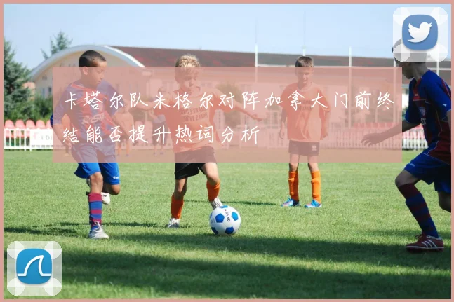 卡塔尔队米格尔对阵加拿大门前终结能否提升热词分析