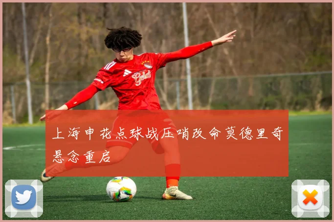 上海申花点球战压哨改命莫德里奇悬念重启